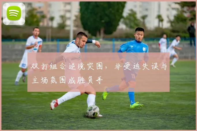 双打组合逆境突围，非受迫失误与主场氛围成胜负手