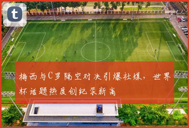 梅西与C罗隔空对决引爆社媒，世界杯话题热度创纪录新高