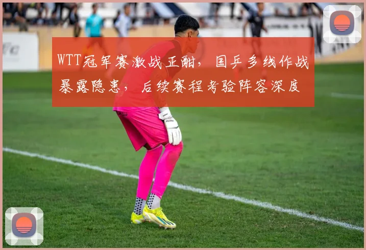 WTT冠军赛激战正酣，国乒多线作战暴露隐患，后续赛程考验阵容深度