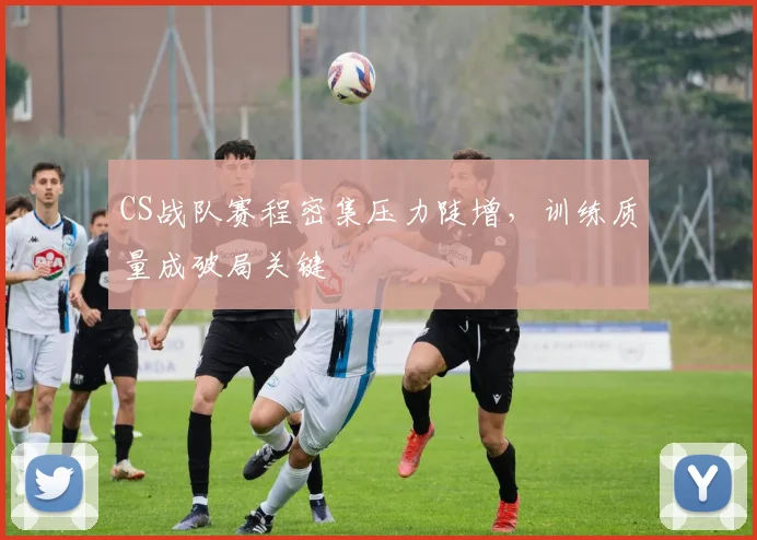 CS战队赛程密集压力陡增，训练质量成破局关键