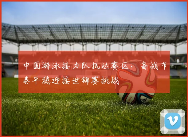中国游泳接力队抵达赛区，备战节奏平稳迎接世锦赛挑战