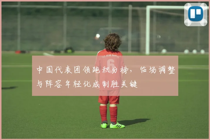 中国代表团领跑积分榜，临场调整与阵容年轻化成制胜关键