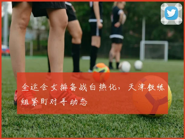 全运会女排备战白热化，天津教练组紧盯对手动态