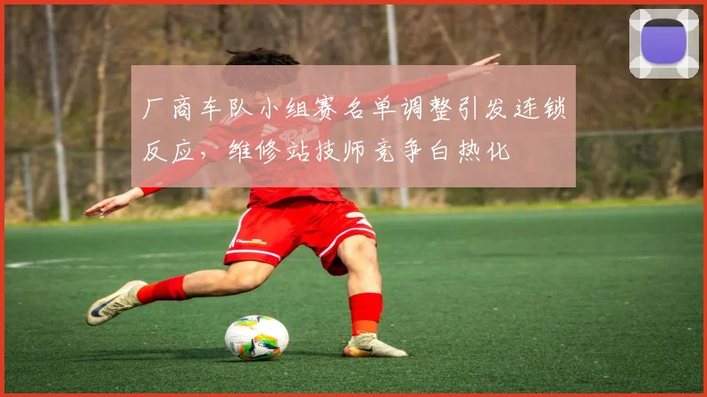 厂商车队小组赛名单调整引发连锁反应，维修站技师竞争白热化