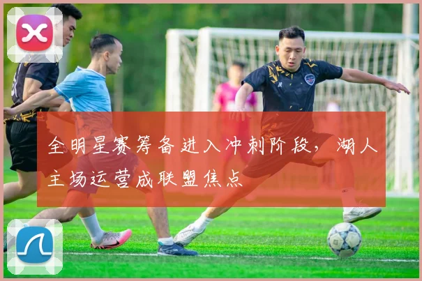 全明星赛筹备进入冲刺阶段，湖人主场运营成联盟焦点