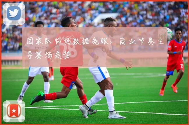 国家队临场数据亮眼，商业节奏主导赛场走势