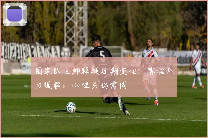 国家队主帅释疑近期变化：赛程压力缓解，心理关仍需闯