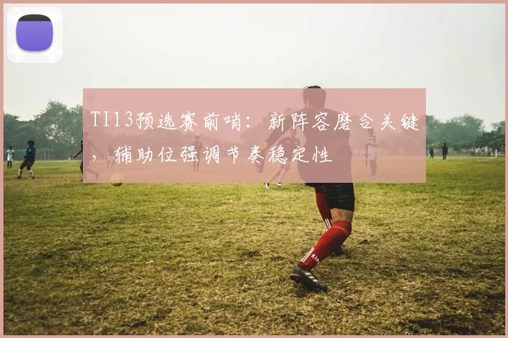 TI13预选赛前哨：新阵容磨合关键，辅助位强调节奏稳定性