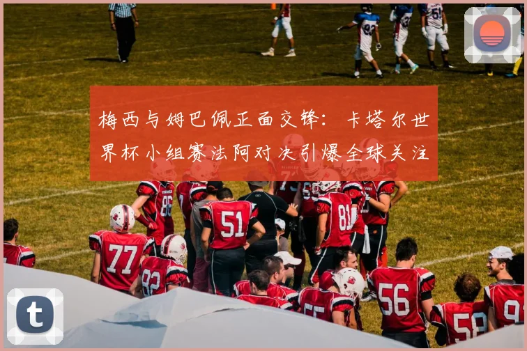 梅西与姆巴佩正面交锋：卡塔尔世界杯小组赛法阿对决引爆全球关注