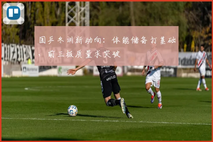 国乒冬训新动向：体能储备打基础，前三板质量求突破