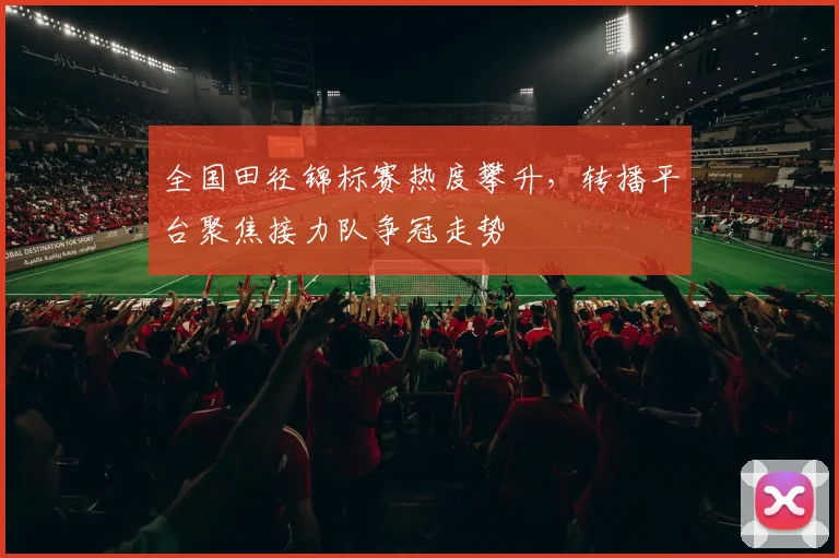 全国田径锦标赛热度攀升，转播平台聚焦接力队争冠走势