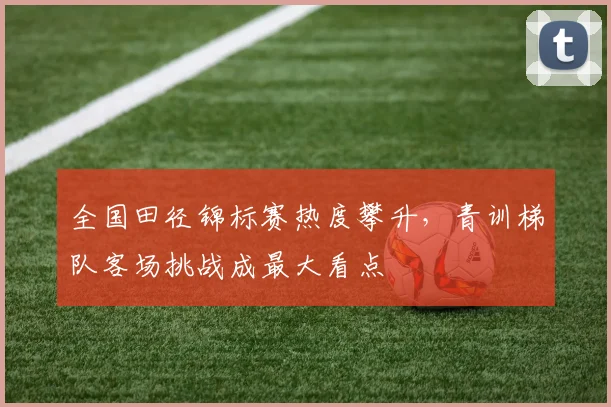 全国田径锦标赛热度攀升，青训梯队客场挑战成最大看点