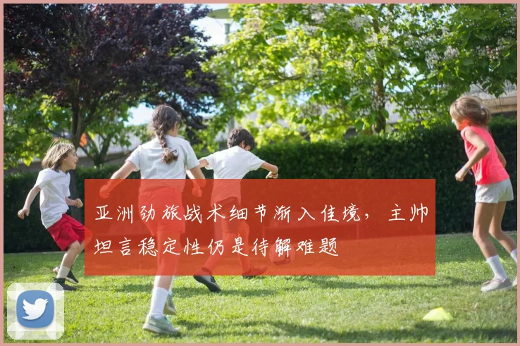 亚洲劲旅战术细节渐入佳境，主帅坦言稳定性仍是待解难题