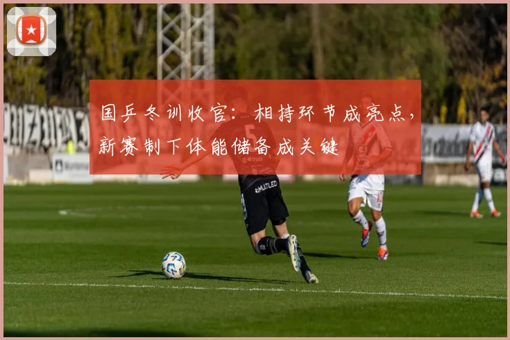 国乒冬训收官：相持环节成亮点，新赛制下体能储备成关键