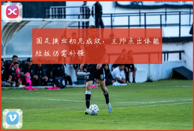 国足换血初见成效,主帅点出体能短板仍需补强