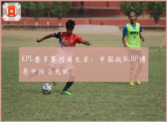 KPL春季赛格局生变，中国战队BP博弈中抢占先机