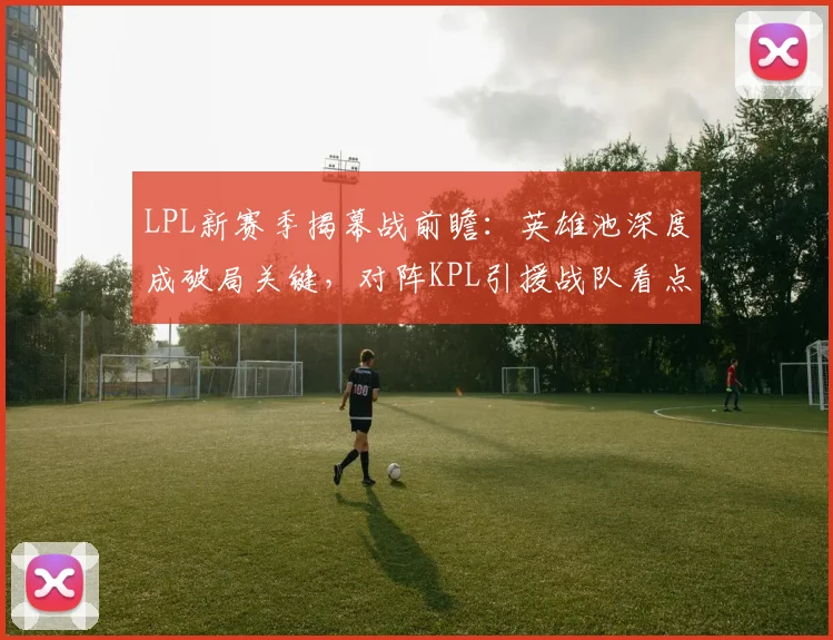 LPL新赛季揭幕战前瞻：英雄池深度成破局关键，对阵KPL引援战队看点十足