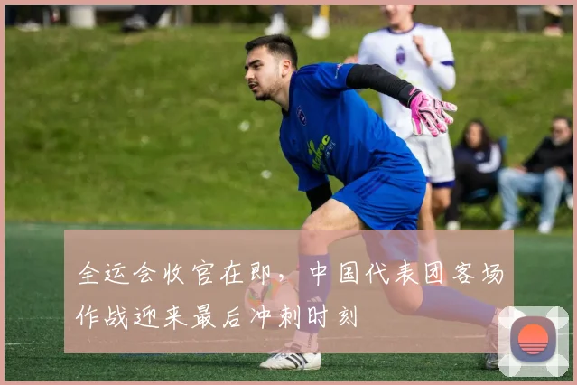 全运会收官在即，中国代表团客场作战迎来最后冲刺时刻