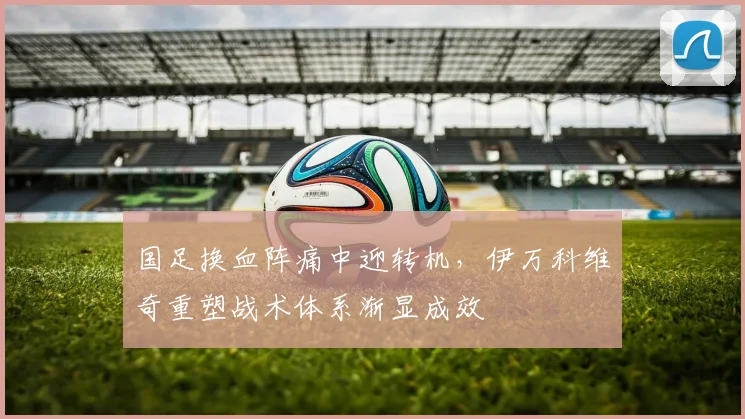 国足换血阵痛中迎转机,伊万科维奇重塑战术体系渐显成效