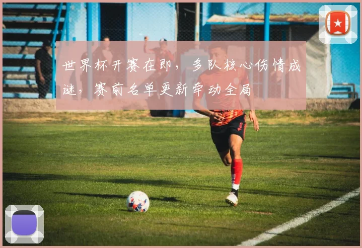 世界杯开赛在即，多队核心伤情成谜，赛前名单更新牵动全局