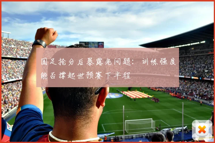 国足抢分后暴露老问题：训练强度能否撑起世预赛下半程